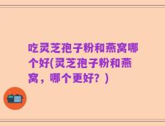 吃灵芝孢子粉和燕窝哪个好(灵芝孢子粉和燕窝，哪个更好？)