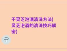 干灵芝泡酒清洗方法(灵芝泡酒的清洗技巧解密)