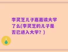 李灵芝儿子嘉嘉读大学了么(李灵芝的儿子是否已进入大学？)