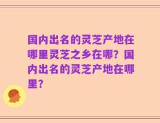 国内出名的灵芝产地在哪里灵芝之乡在哪？国内出名的灵芝产地在哪里？