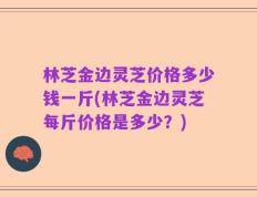 林芝金边灵芝价格多少钱一斤(林芝金边灵芝每斤价格是多少？)