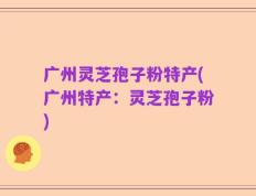广州灵芝孢子粉特产(广州特产：灵芝孢子粉)
