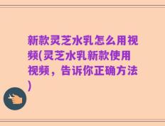 新款灵芝水乳怎么用视频(灵芝水乳新款使用视频，告诉你正确方法)