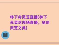 林下赤灵芝直播(林下赤灵芝现场直播，呈现灵芝之美)