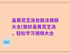 桑黄灵芝汤包做法视频大全(做好桑黄灵芝汤，轻松学习视频大全