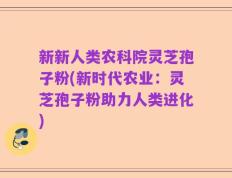 新新人类农科院灵芝孢子粉(新时代农业：灵芝孢子粉助力人类进化)
