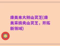 康美来大别山灵芝(康美采摘央山灵芝，开拓新领域)