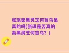 张琪卖黑灵芝何首乌是真的吗(张琪是否真的卖黑灵芝何首乌？)