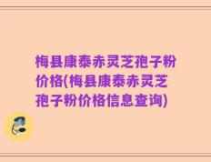 梅县康泰赤灵芝孢子粉价格(梅县康泰赤灵芝孢子粉价格信息查询)