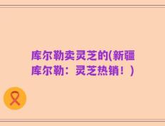 库尔勒卖灵芝的(新疆库尔勒：灵芝热销！)