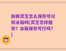 新鲜灵芝怎么保存可以放冰箱吗(灵芝怎样储存？冰箱保存可行吗？)