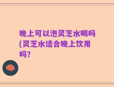 晚上可以泡灵芝水喝吗(灵芝水适合晚上饮用吗？