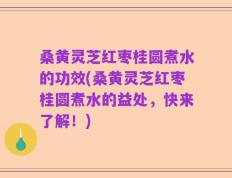 桑黄灵芝红枣桂圆煮水的功效(桑黄灵芝红枣桂圆煮水的益处，快来了解！)