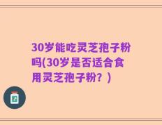 30岁能吃灵芝孢子粉吗(30岁是否适合食用灵芝孢子粉？)