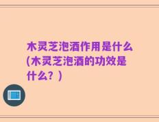 木灵芝泡酒作用是什么(木灵芝泡酒的功效是什么？)
