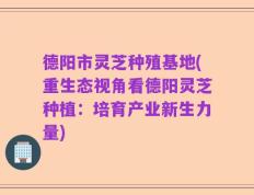 德阳市灵芝种殖基地(重生态视角看德阳灵芝种植：培育产业新生力量)