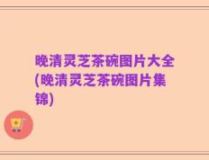 晚清灵芝茶碗图片大全(晚清灵芝茶碗图片集锦)