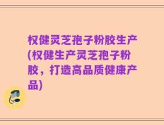 权健灵芝孢子粉胶生产(权健生产灵芝孢子粉胶，打造高品质健康产品)