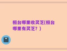 桓台哪里收灵芝(桓台哪里有灵芝？)