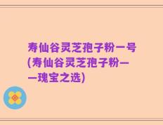 寿仙谷灵芝孢子粉一号(寿仙谷灵芝孢子粉——瑰宝之选)