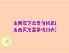 山西灵芝盆景价格表(山西灵芝盆景价目表)