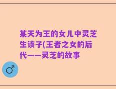 某天为王的女儿中灵芝生该子(王者之女的后代——灵芝的故事