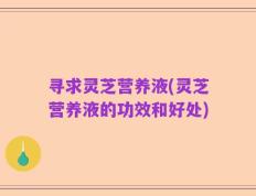 寻求灵芝营养液(灵芝营养液的功效和好处)