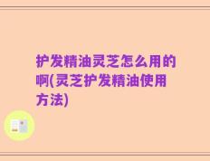 护发精油灵芝怎么用的啊(灵芝护发精油使用方法)