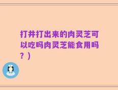 打井打出来的肉灵芝可以吃吗肉灵芝能食用吗？)