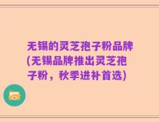 无锡的灵芝孢子粉品牌(无锡品牌推出灵芝孢子粉，秋季进补首选)
