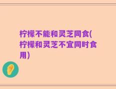 柠檬不能和灵芝同食(柠檬和灵芝不宜同时食用)