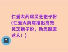 仁爱大药房灵芝孢子粉(仁爱大药房推出高效灵芝孢子粉，助您健康达人！)