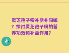 灵芝孢子粉补阴补阳嘛？探讨灵芝孢子粉的营养功效和补益作用？