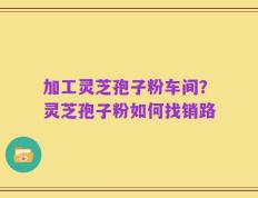 加工灵芝孢子粉车间？灵芝孢子粉如何找销路