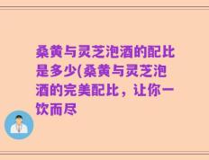 桑黄与灵芝泡酒的配比是多少(桑黄与灵芝泡酒的完美配比，让你一饮而尽