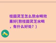 桂圆灵芝怎么熬水喝效果好(熬桂圆灵芝水喝，有什么好处？)