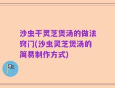 沙虫干灵芝煲汤的做法窍门(沙虫灵芝煲汤的简易制作方式)