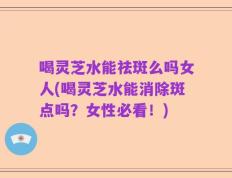 喝灵芝水能祛斑么吗女人(喝灵芝水能消除斑点吗？女性必看！)