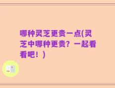 哪种灵芝更贵一点(灵芝中哪种更贵？一起看看吧！)