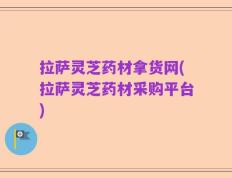 拉萨灵芝药材拿货网(拉萨灵芝药材采购平台)