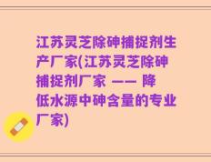 江苏灵芝除砷捕捉剂生产厂家(江苏灵芝除砷捕捉剂厂家 —— 降低水源中砷含量的专业厂家)