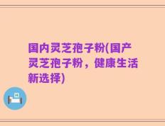 国内灵芝孢子粉(国产灵芝孢子粉，健康生活新选择)