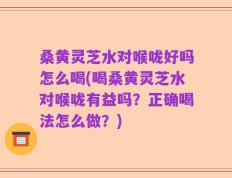 桑黄灵芝水对喉咙好吗怎么喝(喝桑黄灵芝水对喉咙有益吗？正确喝法怎么做？)