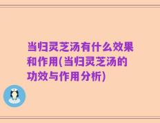当归灵芝汤有什么效果和作用(当归灵芝汤的功效与作用分析)