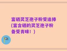 富硒灵芝孢子粉受追捧(富含硒的灵芝孢子粉备受青睐！)