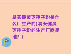 易天健灵芝孢子粉是什么厂生产的(易天健灵芝孢子粉的生产厂商是谁？)
