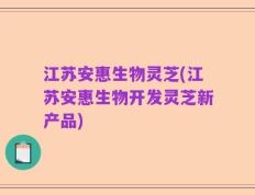 江苏安惠生物灵芝(江苏安惠生物开发灵芝新产品)
