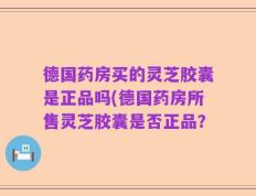 德国药房买的灵芝胶囊是正品吗(德国药房所售灵芝胶囊是否正品？