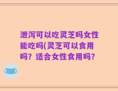 泄泻可以吃灵芝吗女性能吃吗(灵芝可以食用吗？适合女性食用吗？