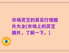 市场灵芝的真实行情图片大全(市场上的灵芝图片，了解一下。)